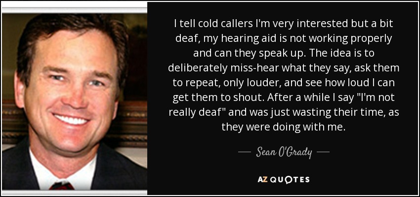 I tell cold callers I'm very interested but a bit deaf, my hearing aid is not working properly and can they speak up. The idea is to deliberately miss-hear what they say, ask them to repeat, only louder, and see how loud I can get them to shout. After a while I say 