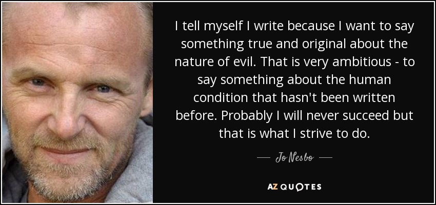 I tell myself I write because I want to say something true and original about the nature of evil. That is very ambitious - to say something about the human condition that hasn't been written before. Probably I will never succeed but that is what I strive to do. - Jo Nesbo