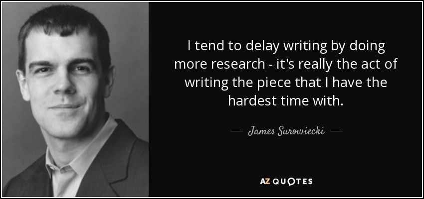 I tend to delay writing by doing more research - it's really the act of writing the piece that I have the hardest time with. - James Surowiecki
