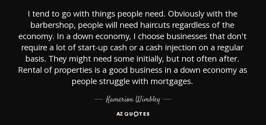 I tend to go with things people need. Obviously with the barbershop, people will need haircuts regardless of the economy. In a down economy, I choose businesses that don't require a lot of start-up cash or a cash injection on a regular basis. They might need some initially, but not often after. Rental of properties is a good business in a down economy as people struggle with mortgages. - Kamerion Wimbley