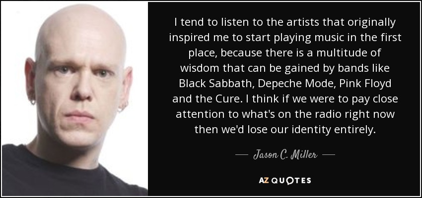 I tend to listen to the artists that originally inspired me to start playing music in the first place, because there is a multitude of wisdom that can be gained by bands like Black Sabbath, Depeche Mode, Pink Floyd and the Cure. I think if we were to pay close attention to what's on the radio right now then we'd lose our identity entirely. - Jason C. Miller