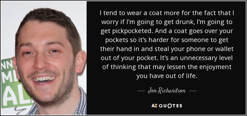 I tend to wear a coat more for the fact that I worry if I'm going to get drunk, I'm going to get pickpocketed. And a coat goes over your pockets so it's harder for someone to get their hand in and steal your phone or wallet out of your pocket. It's an unnecessary level of thinking that may lessen the enjoyment you have out of life. - Jon Richardson