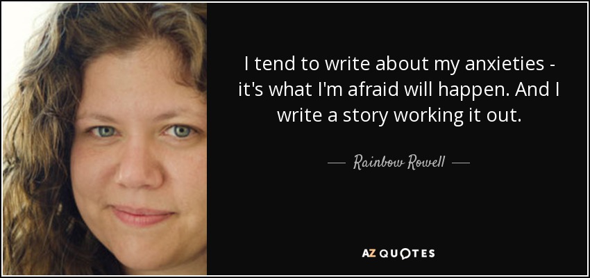 I tend to write about my anxieties - it's what I'm afraid will happen. And I write a story working it out. - Rainbow Rowell