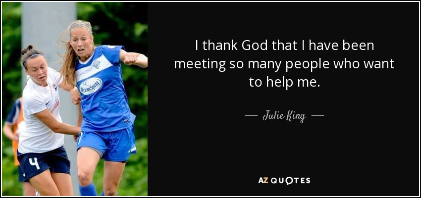 I thank God that I have been meeting so many people who want to help me. - Julie King