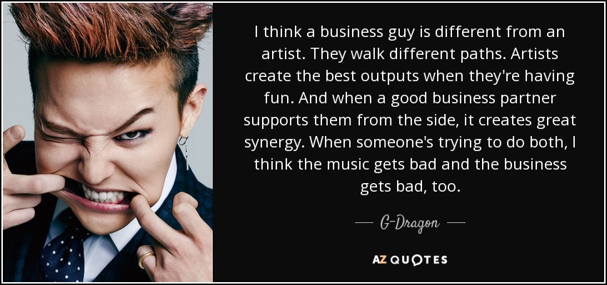 I think a business guy is different from an artist. They walk different paths. Artists create the best outputs when they're having fun. And when a good business partner supports them from the side, it creates great synergy. When someone's trying to do both, I think the music gets bad and the business gets bad, too. - G-Dragon