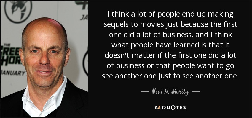 I think a lot of people end up making sequels to movies just because the first one did a lot of business, and I think what people have learned is that it doesn't matter if the first one did a lot of business or that people want to go see another one just to see another one. - Neal H. Moritz