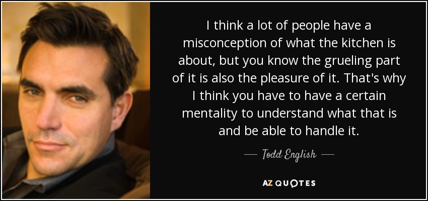 Creo que mucha gente tiene una idea equivocada de lo que es la cocina, pero ya sabes que la parte agotadora es también el placer. Por eso creo que hay que tener cierta mentalidad para entender qué es eso y ser capaz de manejarlo. - Todd English