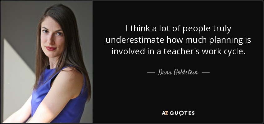 I think a lot of people truly underestimate how much planning is involved in a teacher's work cycle. - Dana Goldstein