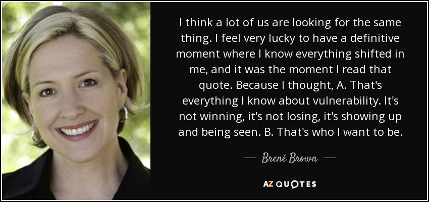 I think a lot of us are looking for the same thing. I feel very lucky to have a definitive moment where I know everything shifted in me, and it was the moment I read that quote. Because I thought, A. That's everything I know about vulnerability. It's not winning, it's not losing, it's showing up and being seen. B. That's who I want to be. - Brené Brown