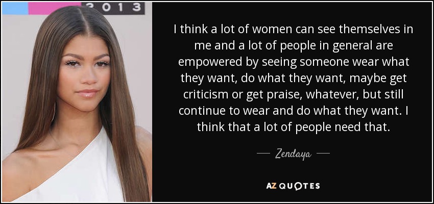 Creo que muchas mujeres pueden verse reflejadas en mí, y mucha gente en general se siente fortalecida al ver que alguien lleva lo que quiere, hace lo que quiere, recibe críticas o elogios, lo que sea, pero sigue llevando y haciendo lo que quiere. Creo que mucha gente necesita eso. - Zendaya