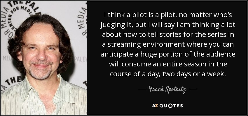 I think a pilot is a pilot, no matter who's judging it, but I will say I am thinking a lot about how to tell stories for the series in a streaming environment where you can anticipate a huge portion of the audience will consume an entire season in the course of a day, two days or a week. - Frank Spotnitz