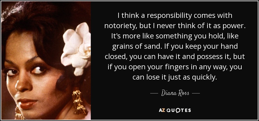 I think a responsibility comes with notoriety, but I never think of it as power. It's more like something you hold, like grains of sand. If you keep your hand closed, you can have it and possess it, but if you open your fingers in any way, you can lose it just as quickly. - Diana Ross