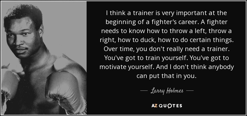 I think a trainer is very important at the beginning of a fighter's career. A fighter needs to know how to throw a left, throw a right, how to duck, how to do certain things. Over time, you don't really need a trainer. You've got to train yourself. You've got to motivate yourself. And I don't think anybody can put that in you. - Larry Holmes