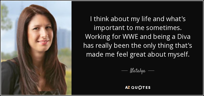 I think about my life and what's important to me sometimes. Working for WWE and being a Diva has really been the only thing that's made me feel great about myself. - Natalya
