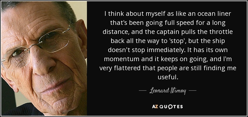 I think about myself as like an ocean liner that's been going full speed for a long distance, and the captain pulls the throttle back all the way to 'stop', but the ship doesn't stop immediately. It has its own momentum and it keeps on going, and I'm very flattered that people are still finding me useful. - Leonard Nimoy