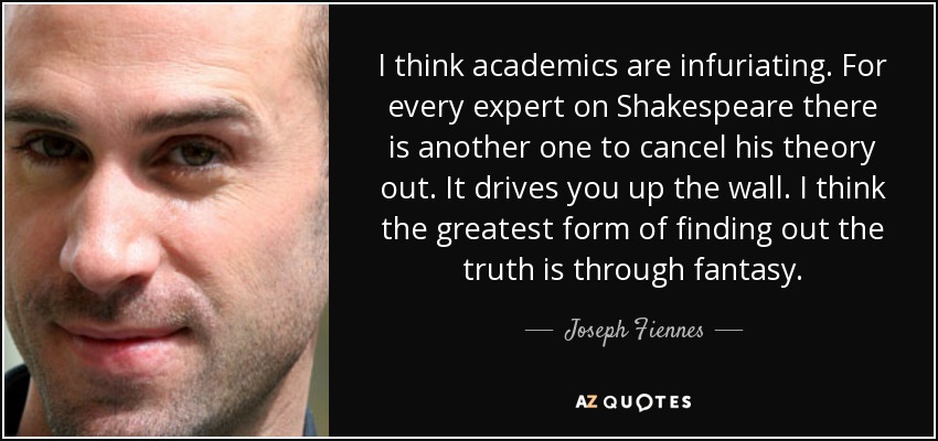 I think academics are infuriating. For every expert on Shakespeare there is another one to cancel his theory out. It drives you up the wall. I think the greatest form of finding out the truth is through fantasy. - Joseph Fiennes