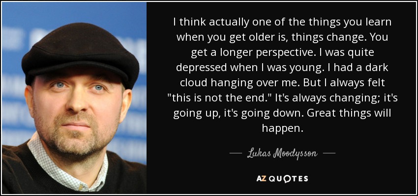 I think actually one of the things you learn when you get older is, things change. You get a longer perspective. I was quite depressed when I was young. I had a dark cloud hanging over me. But I always felt 