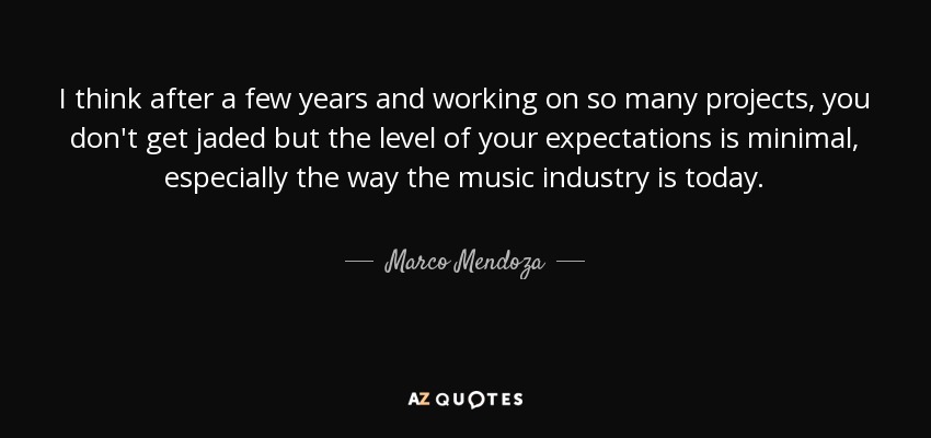 I think after a few years and working on so many projects, you don't get jaded but the level of your expectations is minimal, especially the way the music industry is today. - Marco Mendoza
