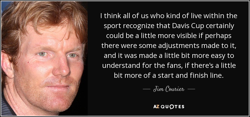 I think all of us who kind of live within the sport recognize that Davis Cup certainly could be a little more visible if perhaps there were some adjustments made to it, and it was made a little bit more easy to understand for the fans, if there's a little bit more of a start and finish line. - Jim Courier