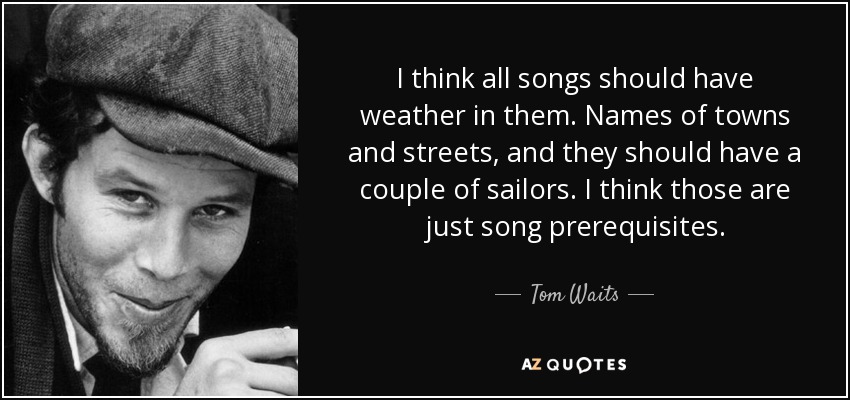 I think all songs should have weather in them. Names of towns and streets, and they should have a couple of sailors. I think those are just song prerequisites. - Tom Waits