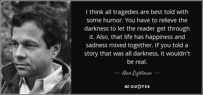 I think all tragedies are best told with some humor. You have to relieve the darkness to let the reader get through it. Also, that life has happiness and sadness mixed together. If you told a story that was all darkness, it wouldn't be real. - Alan Lightman