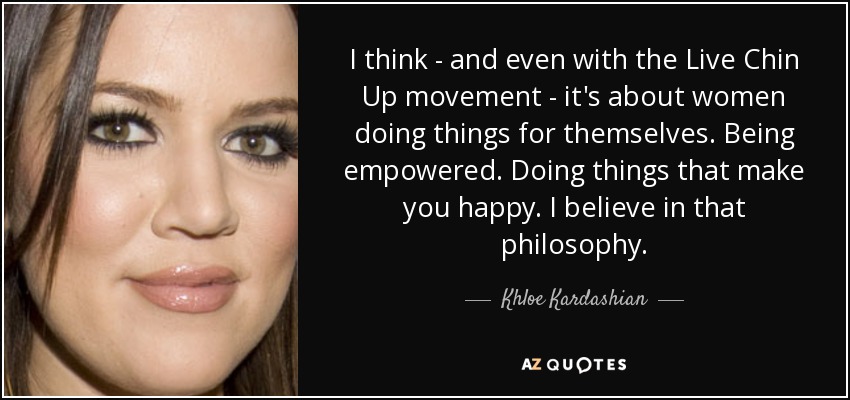 I think - and even with the Live Chin Up movement - it's about women doing things for themselves. Being empowered. Doing things that make you happy. I believe in that philosophy. - Khloe Kardashian