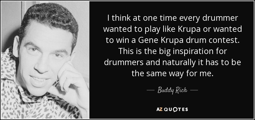 I think at one time every drummer wanted to play like Krupa or wanted to win a Gene Krupa drum contest. This is the big inspiration for drummers and naturally it has to be the same way for me. - Buddy Rich