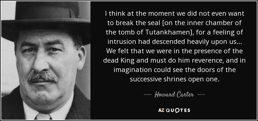 I think at the moment we did not even want to break the seal [on the inner chamber of the tomb of Tutankhamen], for a feeling of intrusion had descended heavily upon us... We felt that we were in the presence of the dead King and must do him reverence, and in imagination could see the doors of the successive shrines open one. - Howard Carter