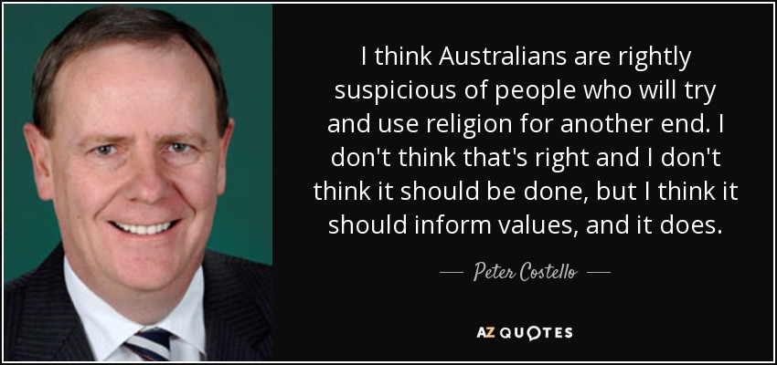 I think Australians are rightly suspicious of people who will try and use religion for another end. I don't think that's right and I don't think it should be done, but I think it should inform values, and it does. - Peter Costello