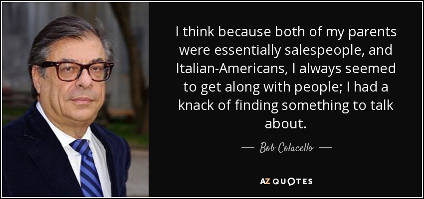 I think because both of my parents were essentially salespeople, and Italian-Americans, I always seemed to get along with people; I had a knack of finding something to talk about. - Bob Colacello