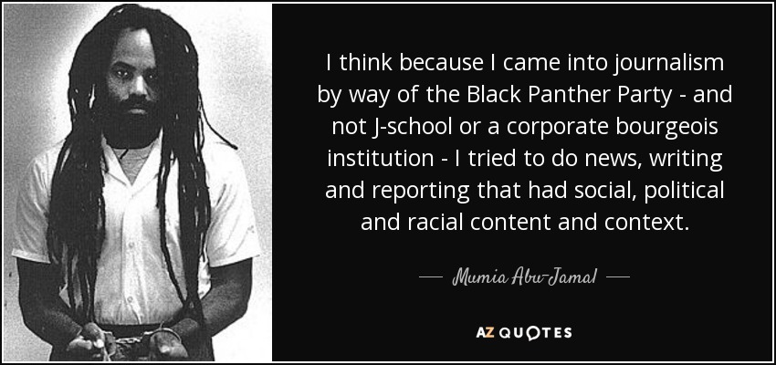 I think because I came into journalism by way of the Black Panther Party - and not J-school or a corporate bourgeois institution - I tried to do news, writing and reporting that had social, political and racial content and context. - Mumia Abu-Jamal