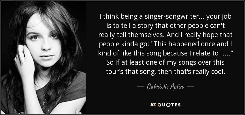 I think being a singer-songwriter... your job is to tell a story that other people can't really tell themselves. And I really hope that people kinda go: 