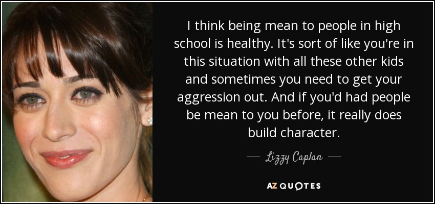 I think being mean to people in high school is healthy. It's sort of like you're in this situation with all these other kids and sometimes you need to get your aggression out. And if you'd had people be mean to you before, it really does build character. - Lizzy Caplan