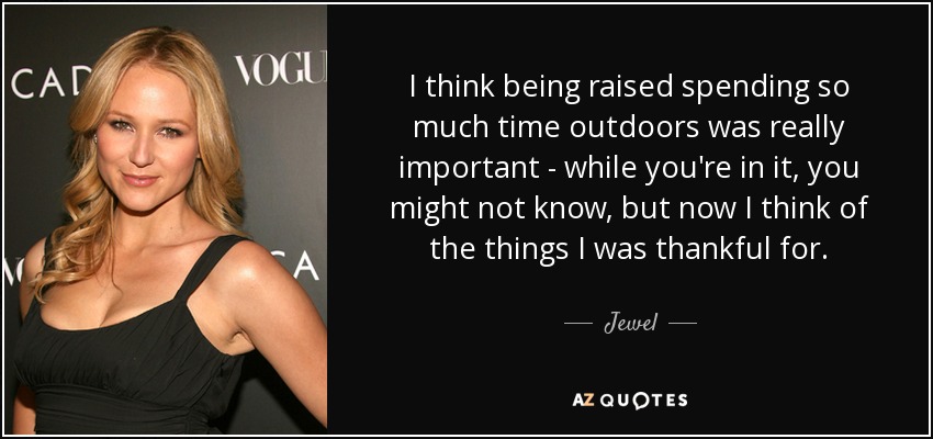 I think being raised spending so much time outdoors was really important - while you're in it, you might not know, but now I think of the things I was thankful for. - Jewel