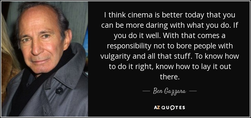 I think cinema is better today that you can be more daring with what you do. If you do it well. With that comes a responsibility not to bore people with vulgarity and all that stuff. To know how to do it right, know how to lay it out there. - Ben Gazzara