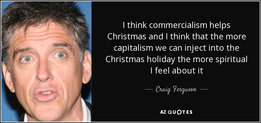 I think commercialism helps Christmas and I think that the more capitalism we can inject into the Christmas holiday the more spiritual I feel about it - Craig Ferguson