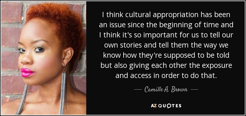 I think cultural appropriation has been an issue since the beginning of time and I think it's so important for us to tell our own stories and tell them the way we know how they're supposed to be told but also giving each other the exposure and access in order to do that. - Camille A. Brown