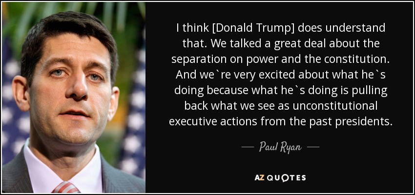 I think [Donald Trump] does understand that. We talked a great deal about the separation on power and the constitution. And we`re very excited about what he`s doing because what he`s doing is pulling back what we see as unconstitutional executive actions from the past presidents. - Paul Ryan