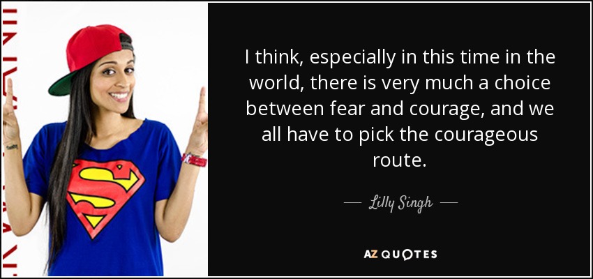 Creo que, especialmente en esta época del mundo, hay que elegir entre el miedo y el valor, y todos tenemos que elegir el camino valiente. - Lilly Singh