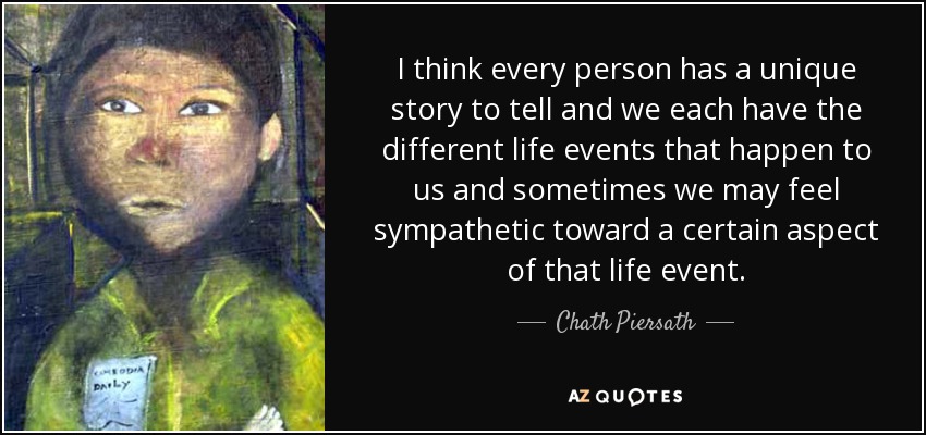 I think every person has a unique story to tell and we each have the different life events that happen to us and sometimes we may feel sympathetic toward a certain aspect of that life event. - Chath Piersath