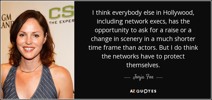 I think everybody else in Hollywood, including network execs, has the opportunity to ask for a raise or a change in scenery in a much shorter time frame than actors. But I do think the networks have to protect themselves. - Jorja Fox