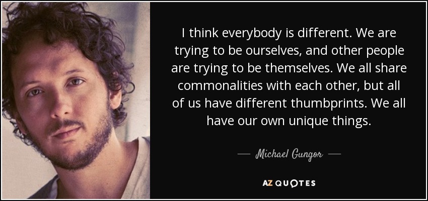 I think everybody is different. We are trying to be ourselves, and other people are trying to be themselves. We all share commonalities with each other, but all of us have different thumbprints. We all have our own unique things. - Michael Gungor