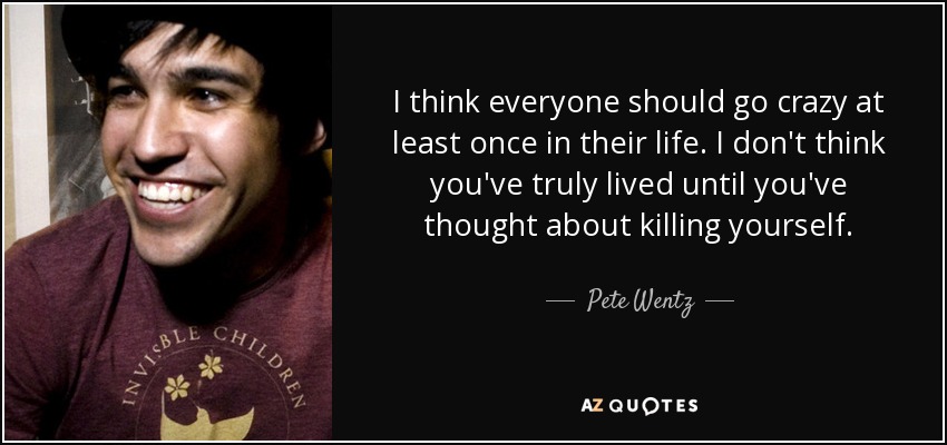 I think everyone should go crazy at least once in their life. I don't think you've truly lived until you've thought about killing yourself. - Pete Wentz