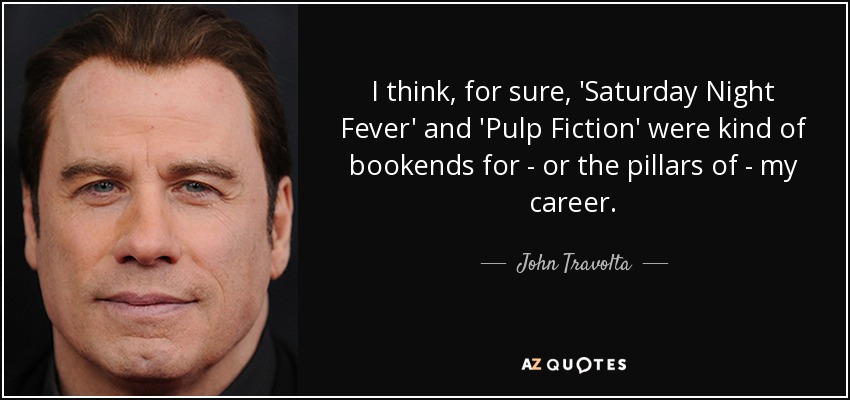 I think, for sure, 'Saturday Night Fever' and 'Pulp Fiction' were kind of bookends for - or the pillars of - my career. - John Travolta