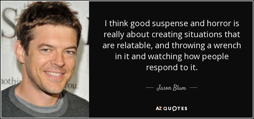 I think good suspense and horror is really about creating situations that are relatable, and throwing a wrench in it and watching how people respond to it. - Jason Blum