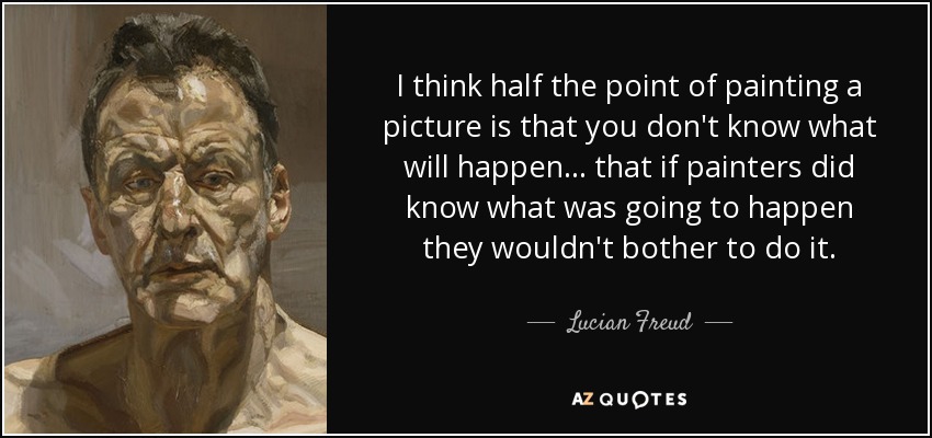 I think half the point of painting a picture is that you don't know what will happen... that if painters did know what was going to happen they wouldn't bother to do it. - Lucian Freud