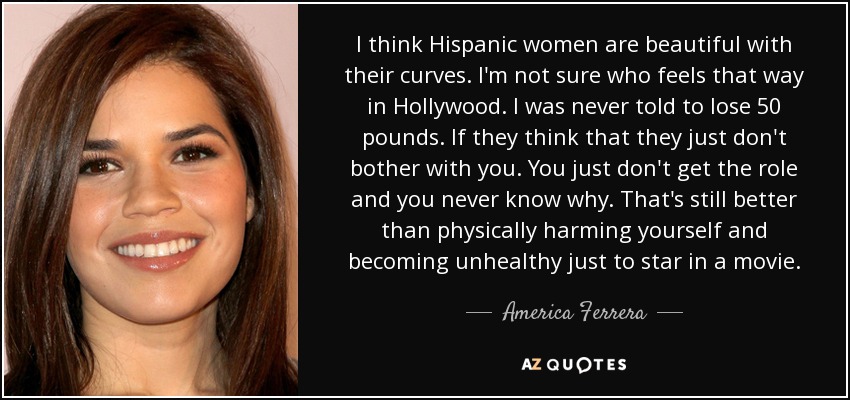 I think Hispanic women are beautiful with their curves. I'm not sure who feels that way in Hollywood. I was never told to lose 50 pounds. If they think that they just don't bother with you. You just don't get the role and you never know why. That's still better than physically harming yourself and becoming unhealthy just to star in a movie. - America Ferrera