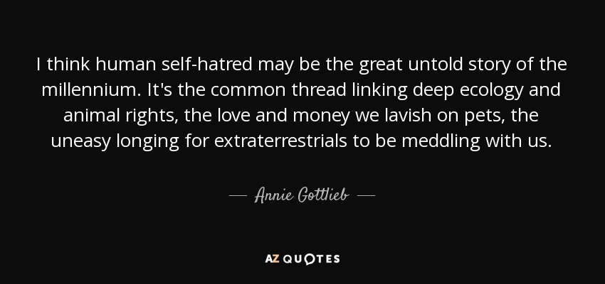 I think human self-hatred may be the great untold story of the millennium. It's the common thread linking deep ecology and animal rights, the love and money we lavish on pets, the uneasy longing for extraterrestrials to be meddling with us. - Annie Gottlieb