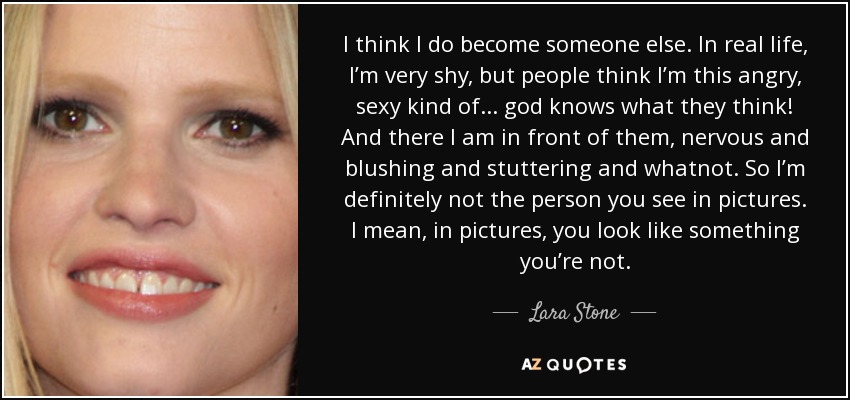 I think I do become someone else. In real life, I’m very shy, but people think I’m this angry, sexy kind of... god knows what they think! And there I am in front of them, nervous and blushing and stuttering and whatnot. So I’m definitely not the person you see in pictures. I mean, in pictures, you look like something you’re not. - Lara Stone