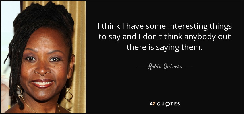 I think I have some interesting things to say and I don't think anybody out there is saying them. - Robin Quivers